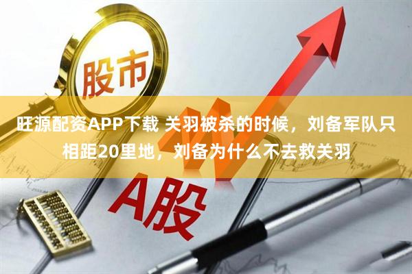 旺源配资APP下载 关羽被杀的时候，刘备军队只相距20里地，刘备为什么不去救关羽