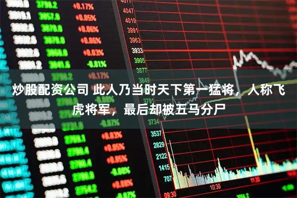 炒股配资公司 此人乃当时天下第一猛将，人称飞虎将军，最后却被五马分尸