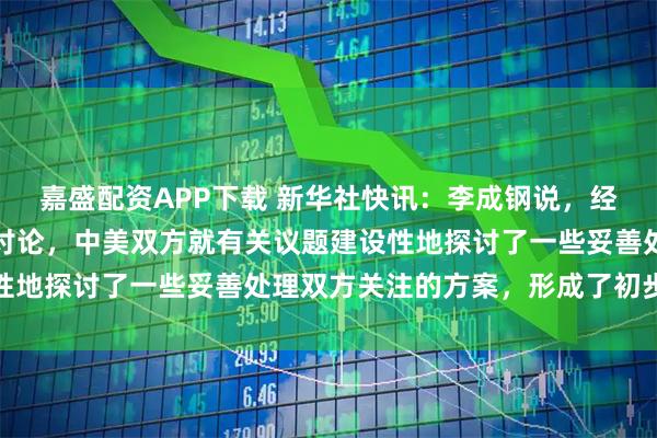 嘉盛配资APP下载 新华社快讯：李成钢说，经过一天多的非常紧张的讨论，中美双方就有关议题建设性地探讨了一些妥善处理双方关注的方案，形成了初步共识