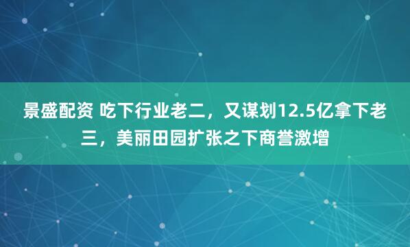 景盛配资 吃下行业老二，又谋划12.5亿拿下老三，美丽田园扩张之下商誉激增