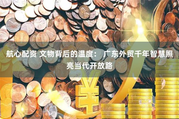 航心配资 文物背后的温度： 广东外贸千年智慧照亮当代开放路
