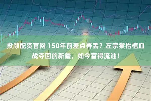投顾配资官网 150年前差点弄丢？左宗棠抬棺血战夺回的新疆，如今富得流油！