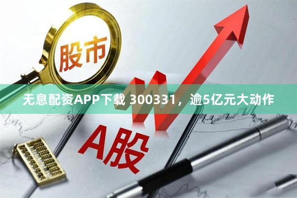 无息配资APP下载 300331，逾5亿元大动作