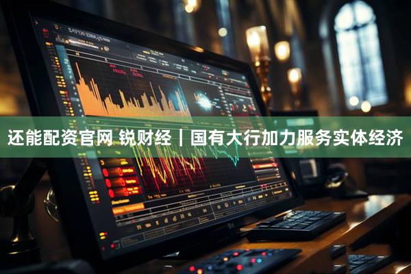 还能配资官网 锐财经｜国有大行加力服务实体经济