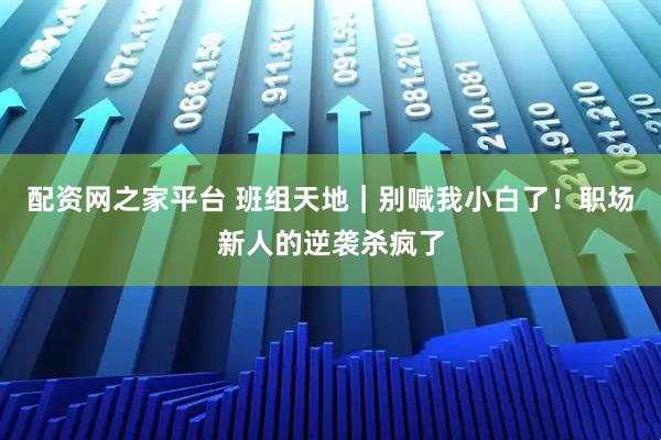 配资网之家平台 班组天地｜别喊我小白了！职场新人的逆袭杀疯了
