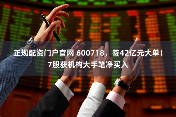 正规配资门户官网 600718，签42亿元大单！7股获机构大手笔净买入