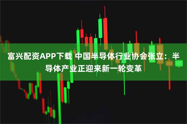 富兴配资APP下载 中国半导体行业协会张立：半导体产业正迎来新一轮变革