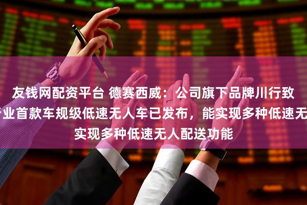 友钱网配资平台 德赛西威：公司旗下品牌川行致远S6系列行业首款车规级低速无人车已发布，能实现多种低速无人配送功能