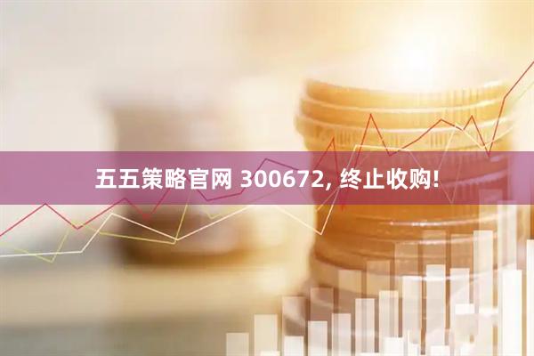 五五策略官网 300672, 终止收购!