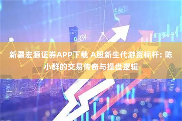 新疆宏源证券APP下载 A股新生代游资标杆: 陈小群的交易传奇与操盘逻辑