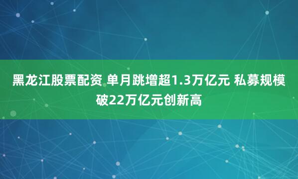 黑龙江股票配资 单月跳增超1.3万亿元 私募规模破22万亿元创新高