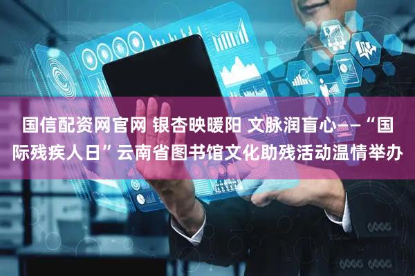 国信配资网官网 银杏映暖阳 文脉润盲心——“国际残疾人日”云南省图书馆文化助残活动温情举办
