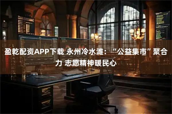 盈乾配资APP下载 永州冷水滩：“公益集市”聚合力 志愿精神暖民心