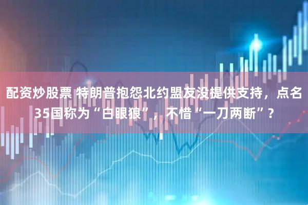 配资炒股票 特朗普抱怨北约盟友没提供支持，点名35国称为“白眼狼”，不惜“一刀两断”？