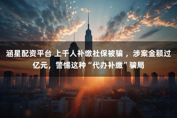 涵星配资平台 上千人补缴社保被骗 ，涉案金额过亿元，警惕这种“代办补缴”骗局