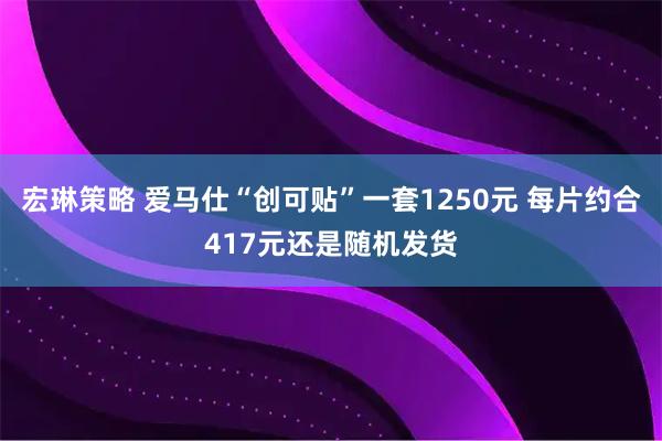 宏琳策略 爱马仕“创可贴”一套1250元 每片约合417元还是随机发货