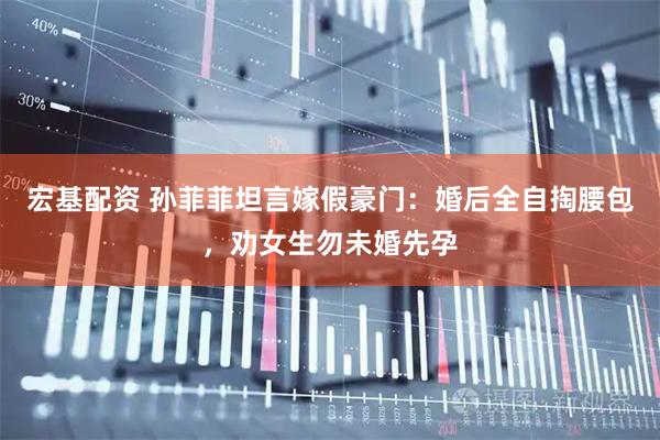 宏基配资 孙菲菲坦言嫁假豪门：婚后全自掏腰包，劝女生勿未婚先孕
