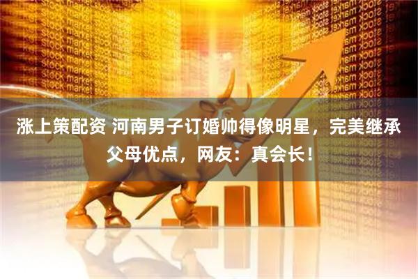 涨上策配资 河南男子订婚帅得像明星，完美继承父母优点，网友：真会长！