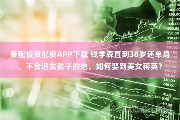豪配投资配资APP下载 钱学森直到36岁还单身，不会追女孩子的他，如何娶到美女蒋英？