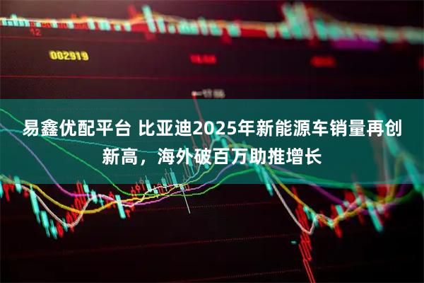 易鑫优配平台 比亚迪2025年新能源车销量再创新高，海外破百万助推增长
