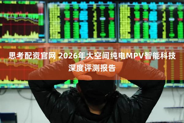 思考配资官网 2026年大空间纯电MPV智能科技深度评测报告