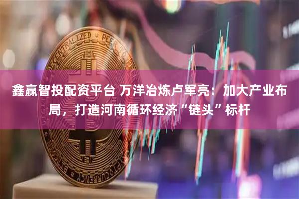 鑫赢智投配资平台 万洋冶炼卢军亮：加大产业布局，打造河南循环经济“链头”标杆