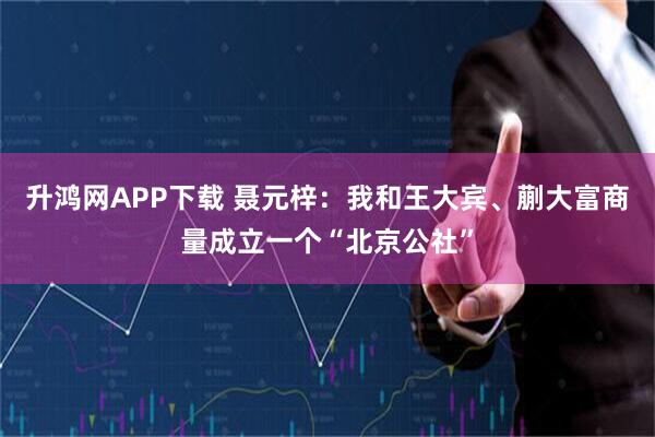升鸿网APP下载 聂元梓：我和王大宾、蒯大富商量成立一个“北京公社”