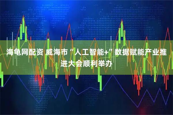 海龟网配资 威海市“人工智能+”数据赋能产业推进大会顺利举办