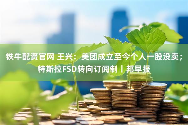 铁牛配资官网 王兴：美团成立至今个人一股没卖；特斯拉FSD转向订阅制丨邦早报