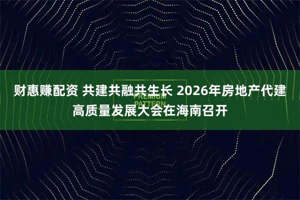 财惠赚配资 共建共融共生长 2026年房地产代建高质量发展大会在海南召开