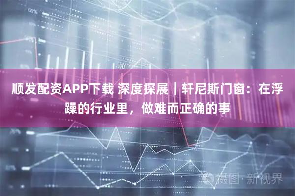 顺发配资APP下载 深度探展｜轩尼斯门窗：在浮躁的行业里，做难而正确的事