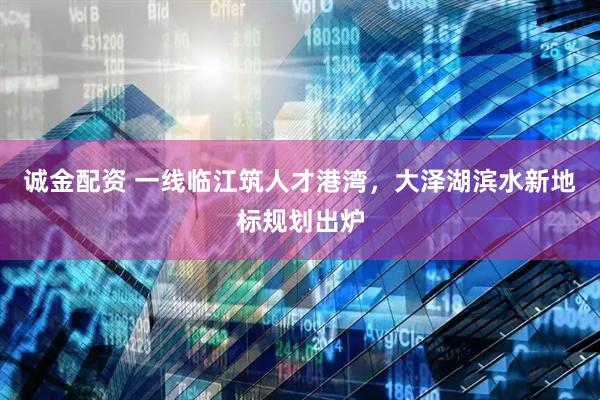 诚金配资 一线临江筑人才港湾，大泽湖滨水新地标规划出炉
