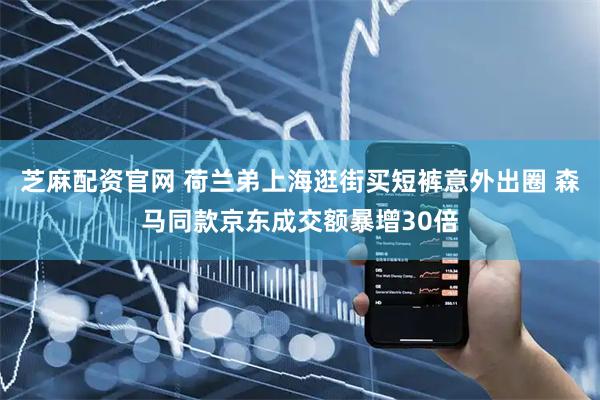 芝麻配资官网 荷兰弟上海逛街买短裤意外出圈 森马同款京东成交额暴增30倍