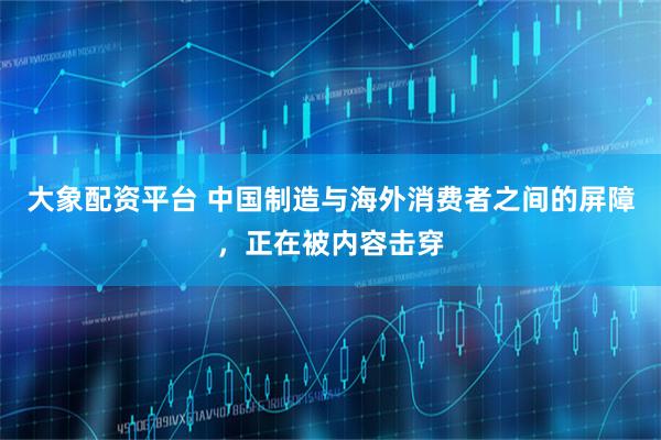 大象配资平台 中国制造与海外消费者之间的屏障，正在被内容击穿