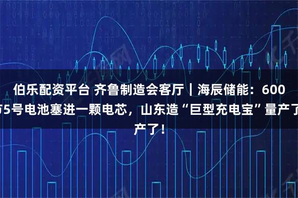 伯乐配资平台 齐鲁制造会客厅｜海辰储能：600节5号电池塞进一颗电芯，山东造“巨型充电宝”量产了！